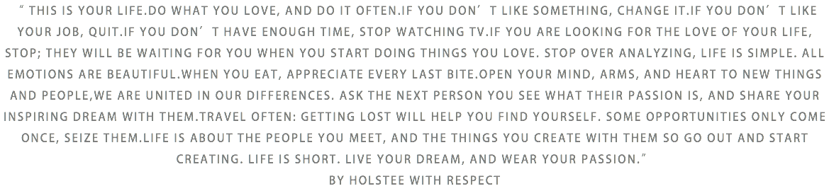 “ THIS IS YOUR LIFE.DO WHAT YOU LOVE, AND DO IT OFTEN.IF YOU DON’T LIKE SOMETHING, CHANGE IT.IF YOU DON’T LIKE YOUR JOB, QUIT.IF YOU DON’T HAVE ENOUGH TIME, STOP WATCHING TV.IF YOU ARE LOOKING FOR THE LOVE OF YOUR LIFE, STOP; THEY WILL BE WAITING FOR YOU WHEN YOU START DOING THINGS YOU LOVE. STOP OVER ANALYZING, LIFE IS SIMPLE. ALL EMOTIONS ARE BEAUTIFUL.WHEN YOU EAT, APPRECIATE EVERY LAST BITE.OPEN YOUR MIND, ARMS, AND HEART TO NEW THINGS AND PEOPLE,WE ARE UNITED IN OUR DIFFERENCES. ASK THE NEXT PERSON YOU SEE WHAT THEIR PASSION IS, AND SHARE YOUR INSPIRING DREAM WITH THEM.TRAVEL OFTEN: GETTING LOST WILL HELP YOU FIND YOURSELF. SOME OPPORTUNITIES ONLY COME ONCE, SEIZE THEM.LIFE IS ABOUT THE PEOPLE YOU MEET, AND THE THINGS YOU CREATE WITH THEM SO GO OUT AND START CREATING. LIFE IS SHORT. LIVE YOUR DREAM, AND WEAR YOUR PASSION.” BY HOLSTEE WITH RESPECT